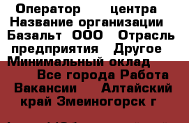 Оператор Call-центра › Название организации ­ Базальт, ООО › Отрасль предприятия ­ Другое › Минимальный оклад ­ 22 000 - Все города Работа » Вакансии   . Алтайский край,Змеиногорск г.